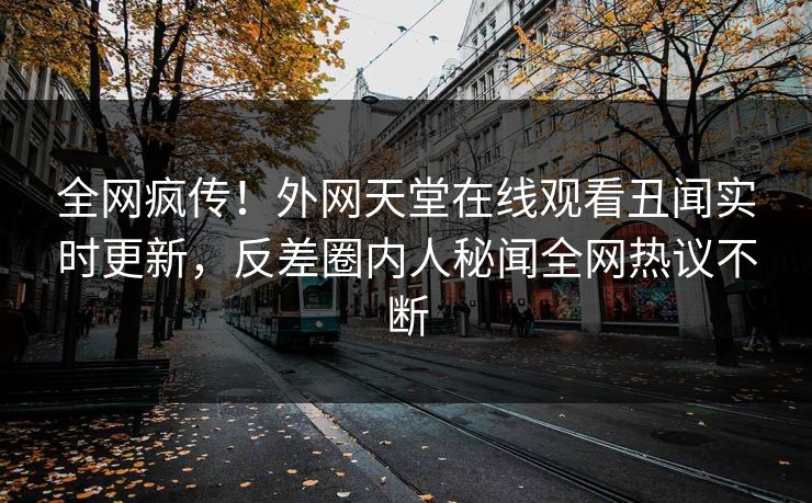 全网疯传！外网天堂在线观看丑闻实时更新，反差圈内人秘闻全网热议不断