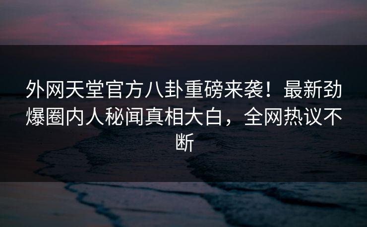 外网天堂官方八卦重磅来袭！最新劲爆圈内人秘闻真相大白，全网热议不断