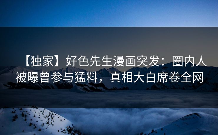 【独家】好色先生漫画突发：圈内人被曝曾参与猛料，真相大白席卷全网