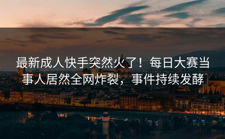最新成人快手突然火了！每日大赛当事人居然全网炸裂，事件持续发酵