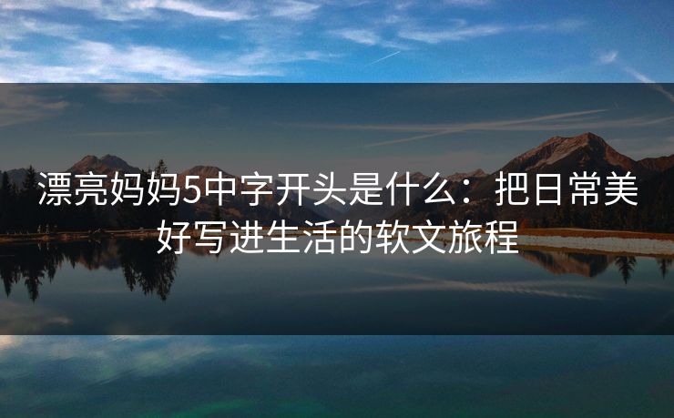 漂亮妈妈5中字开头是什么：把日常美好写进生活的软文旅程