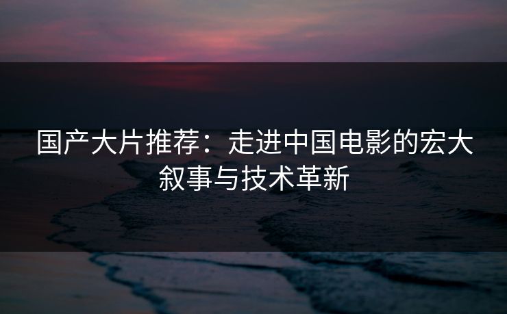 国产大片推荐：走进中国电影的宏大叙事与技术革新