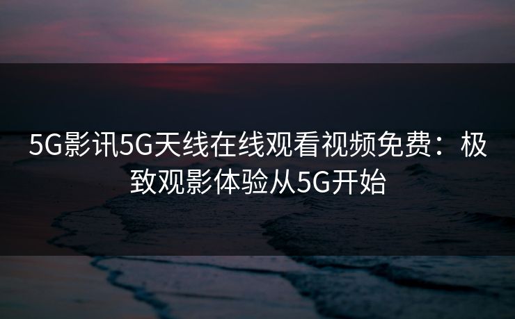 5G影讯5G天线在线观看视频免费：极致观影体验从5G开始