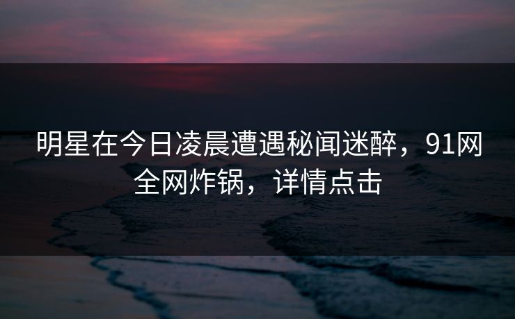明星在今日凌晨遭遇秘闻迷醉，91网全网炸锅，详情点击