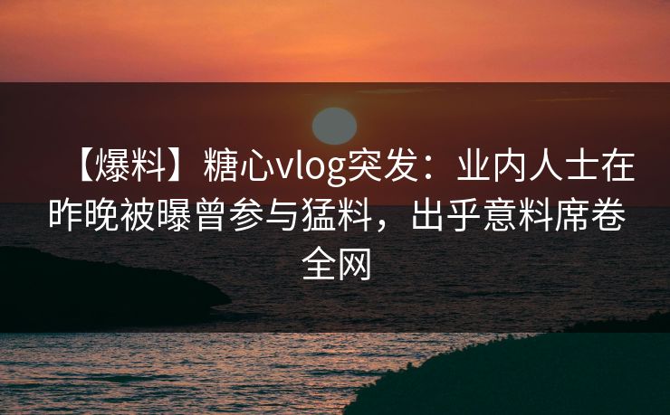 【爆料】糖心vlog突发：业内人士在昨晚被曝曾参与猛料，出乎意料席卷全网