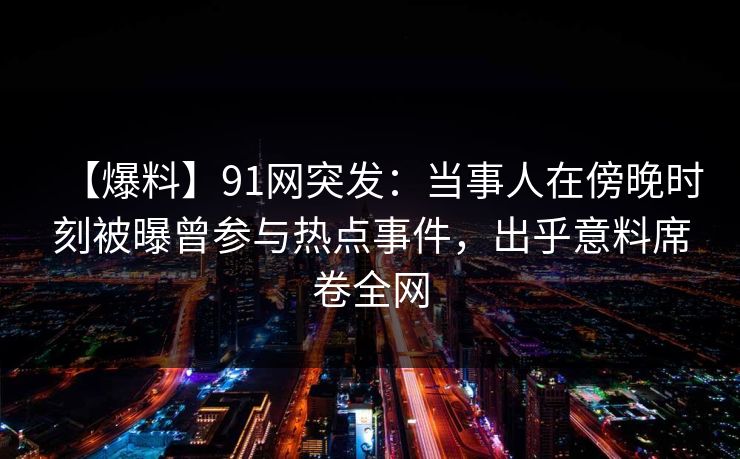 【爆料】91网突发：当事人在傍晚时刻被曝曾参与热点事件，出乎意料席卷全网