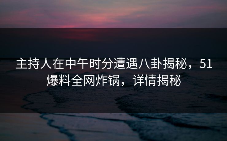 主持人在中午时分遭遇八卦揭秘，51爆料全网炸锅，详情揭秘