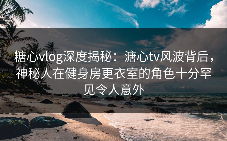 糖心vlog深度揭秘：溏心tv风波背后，神秘人在健身房更衣室的角色十分罕见令人意外