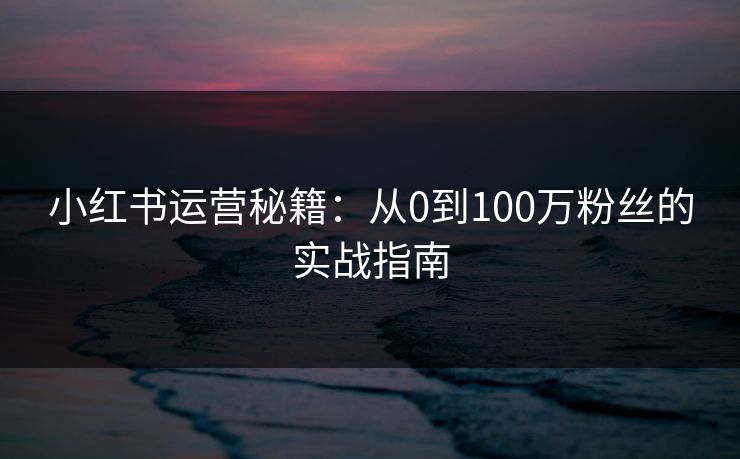 小红书运营秘籍:从0到100万粉丝的实战指南 小红书运营秘籍:从0到100万粉丝的实战指南