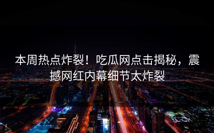 本周热点炸裂！吃瓜网点击揭秘，震撼网红内幕细节太炸裂