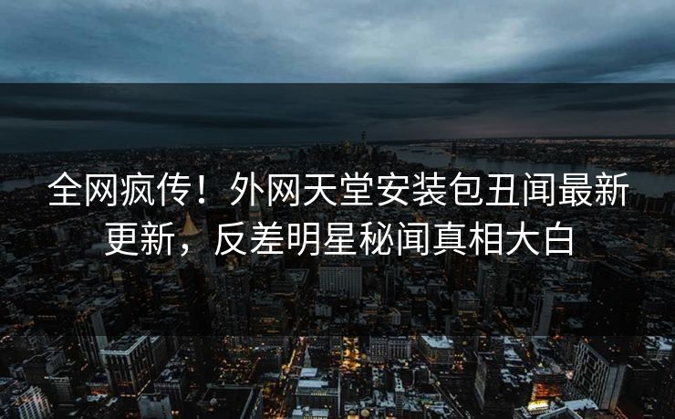 全网疯传！外网天堂安装包丑闻最新更新，反差明星秘闻真相大白