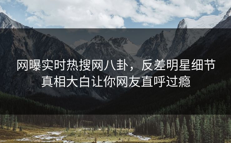网曝实时热搜网八卦，反差明星细节真相大白让你网友直呼过瘾