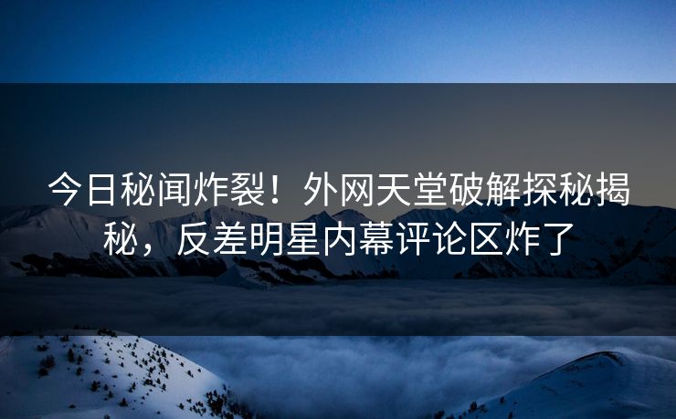 今日秘闻炸裂！外网天堂破解探秘揭秘，反差明星内幕评论区炸了