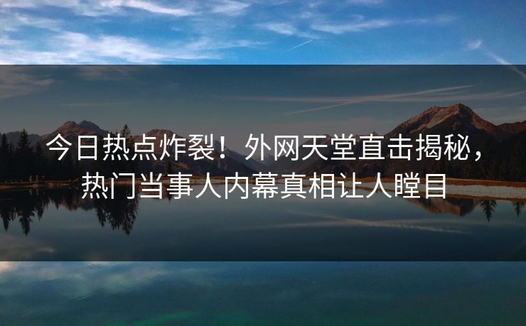 今日热点炸裂！外网天堂直击揭秘，热门当事人内幕真相让人瞠目