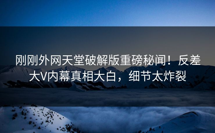 刚刚外网天堂破解版重磅秘闻！反差大V内幕真相大白，细节太炸裂