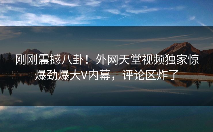 刚刚震撼八卦！外网天堂视频独家惊爆劲爆大V内幕，评论区炸了