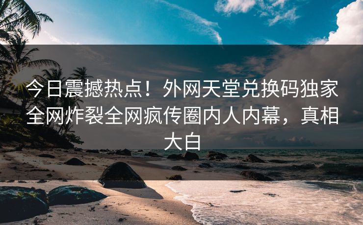 今日震撼热点！外网天堂兑换码独家全网炸裂全网疯传圈内人内幕，真相大白