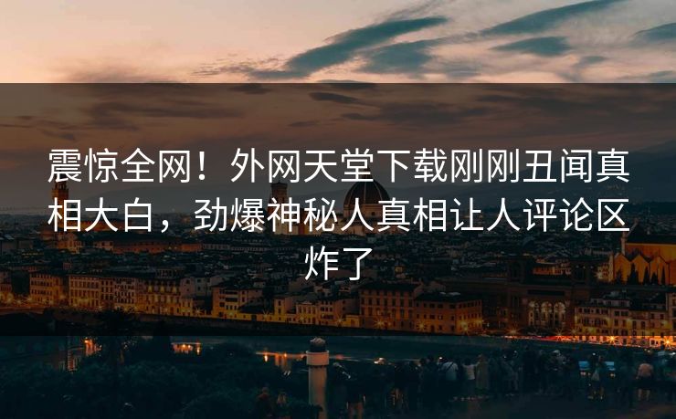 震惊全网！外网天堂下载刚刚丑闻真相大白，劲爆神秘人真相让人评论区炸了