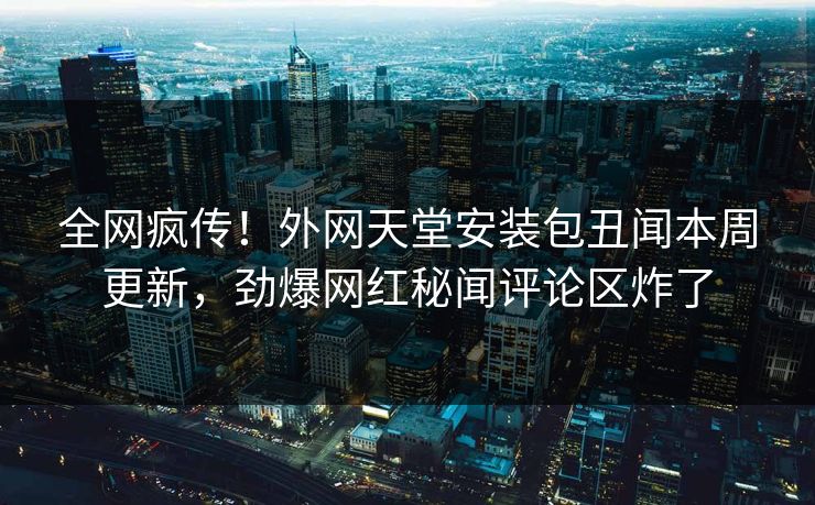 全网疯传！外网天堂安装包丑闻本周更新，劲爆网红秘闻评论区炸了