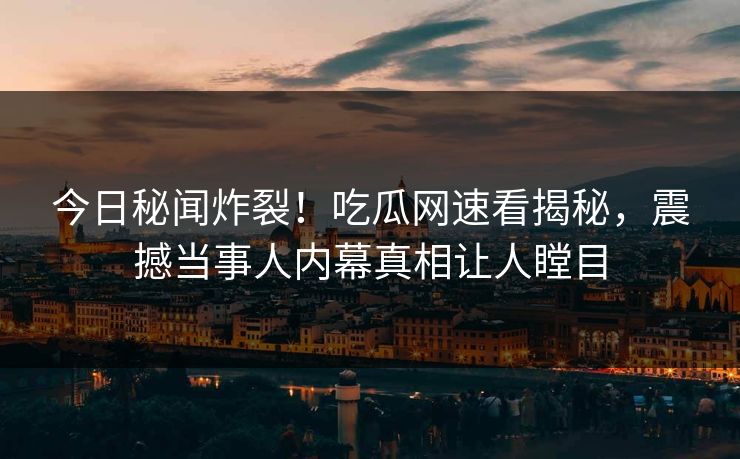 今日秘闻炸裂！吃瓜网速看揭秘，震撼当事人内幕真相让人瞠目