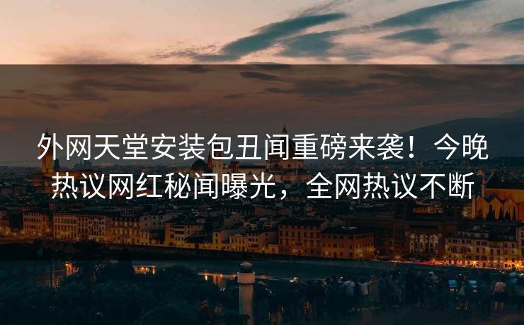 外网天堂安装包丑闻重磅来袭！今晚热议网红秘闻曝光，全网热议不断