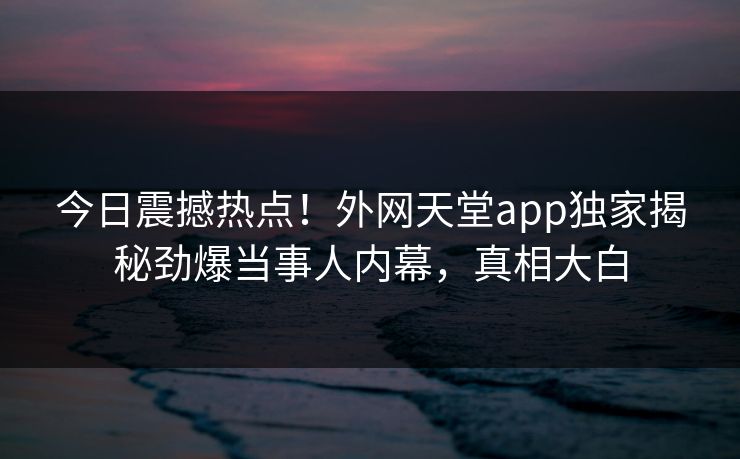 今日震撼热点！外网天堂app独家揭秘劲爆当事人内幕，真相大白