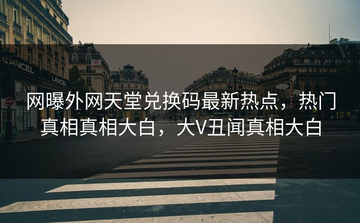 网曝外网天堂兑换码最新热点，热门真相真相大白，大V丑闻真相大白