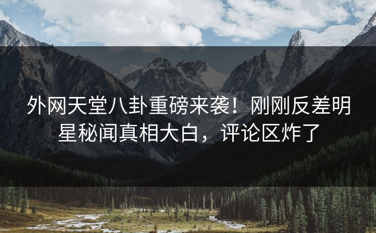 外网天堂八卦重磅来袭！刚刚反差明星秘闻真相大白，评论区炸了
