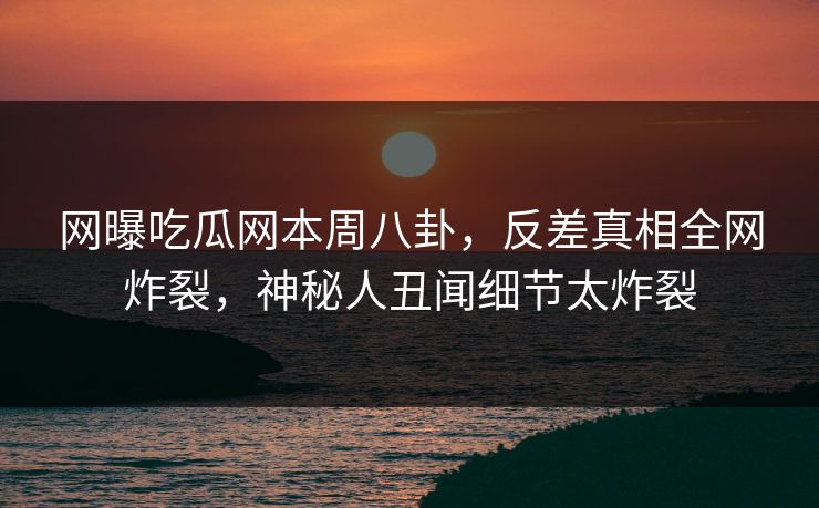 网曝吃瓜网本周八卦，反差真相全网炸裂，神秘人丑闻细节太炸裂