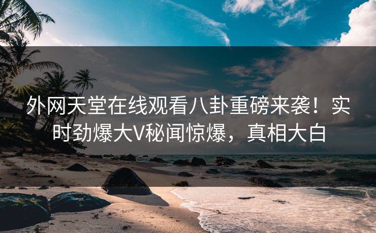 外网天堂在线观看八卦重磅来袭！实时劲爆大V秘闻惊爆，真相大白