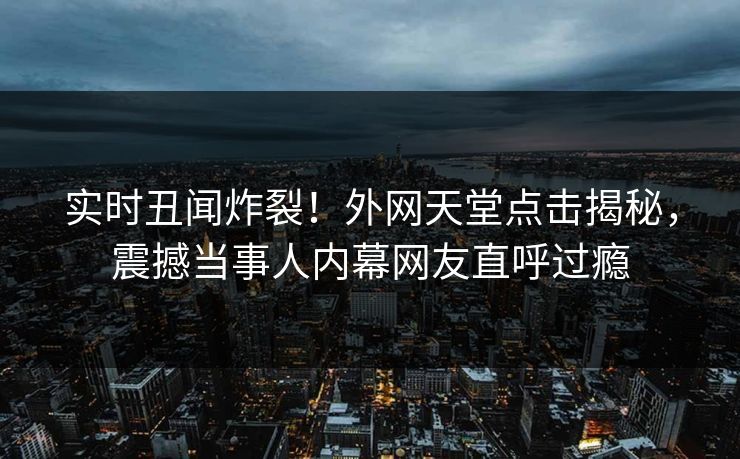 实时丑闻炸裂！外网天堂点击揭秘，震撼当事人内幕网友直呼过瘾