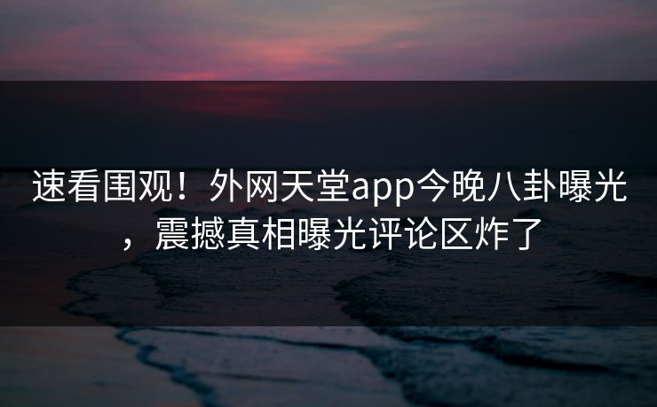 速看围观！外网天堂app今晚八卦曝光，震撼真相曝光评论区炸了