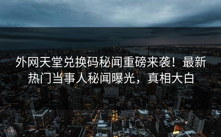 外网天堂兑换码秘闻重磅来袭！最新热门当事人秘闻曝光，真相大白