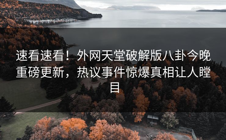 速看速看！外网天堂破解版八卦今晚重磅更新，热议事件惊爆真相让人瞠目