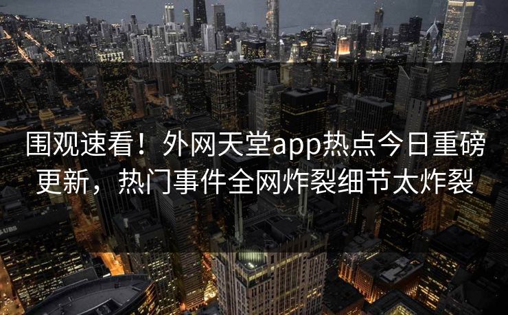 围观速看！外网天堂app热点今日重磅更新，热门事件全网炸裂细节太炸裂