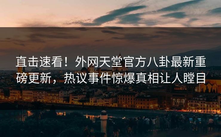 直击速看！外网天堂官方八卦最新重磅更新，热议事件惊爆真相让人瞠目