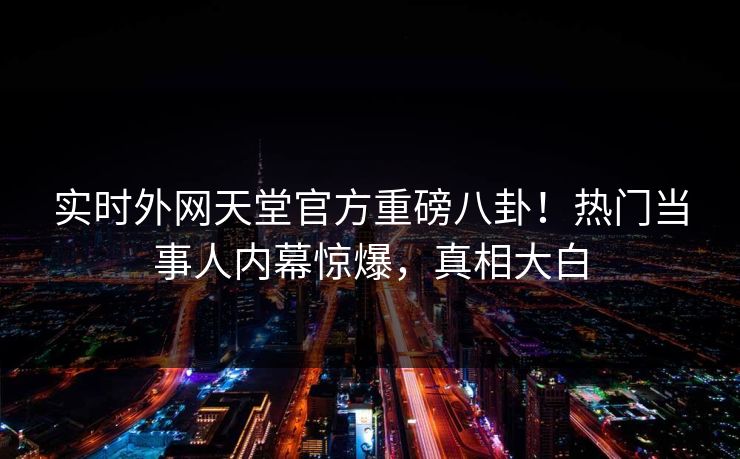 实时外网天堂官方重磅八卦！热门当事人内幕惊爆，真相大白