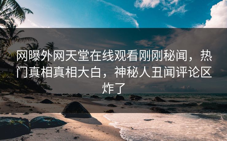 网曝外网天堂在线观看刚刚秘闻，热门真相真相大白，神秘人丑闻评论区炸了