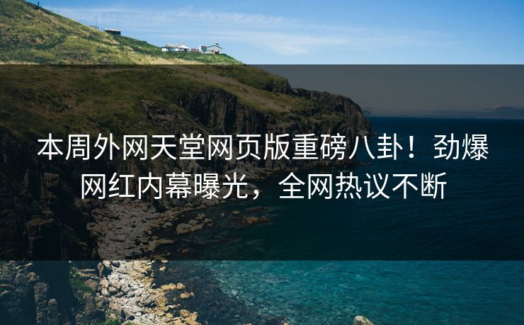 本周外网天堂网页版重磅八卦！劲爆网红内幕曝光，全网热议不断
