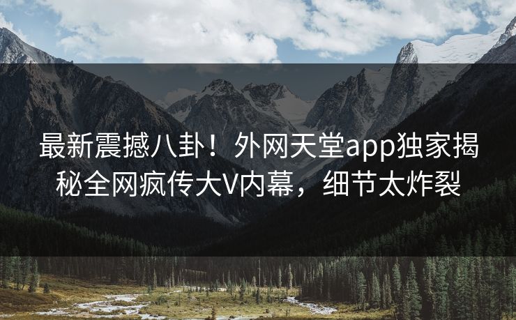 最新震撼八卦！外网天堂app独家揭秘全网疯传大V内幕，细节太炸裂