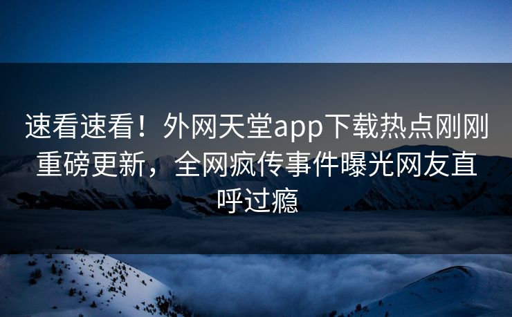 速看速看！外网天堂app下载热点刚刚重磅更新，全网疯传事件曝光网友直呼过瘾