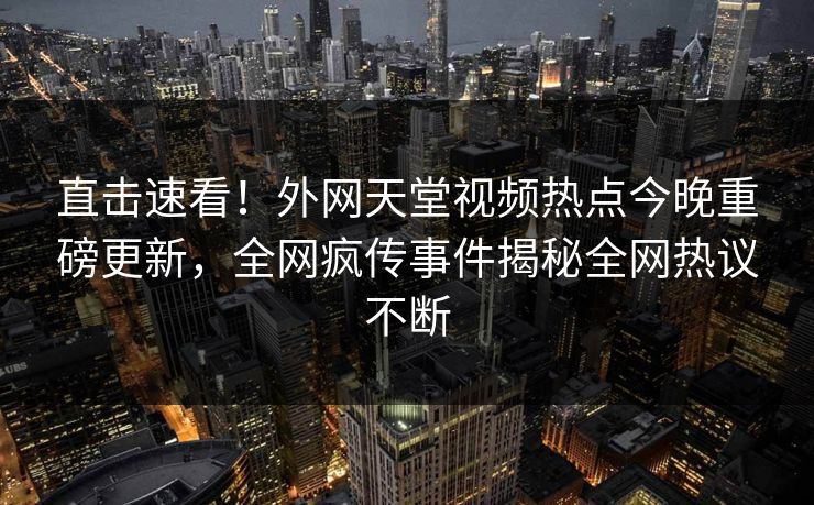 直击速看！外网天堂视频热点今晚重磅更新，全网疯传事件揭秘全网热议不断