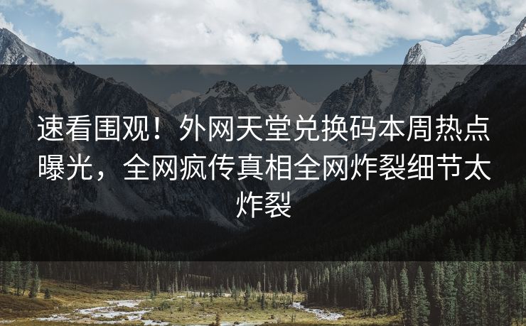速看围观！外网天堂兑换码本周热点曝光，全网疯传真相全网炸裂细节太炸裂