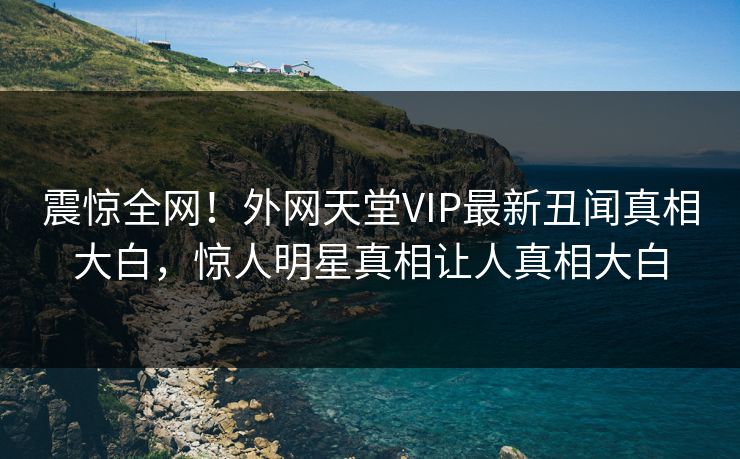 震惊全网！外网天堂VIP最新丑闻真相大白，惊人明星真相让人真相大白