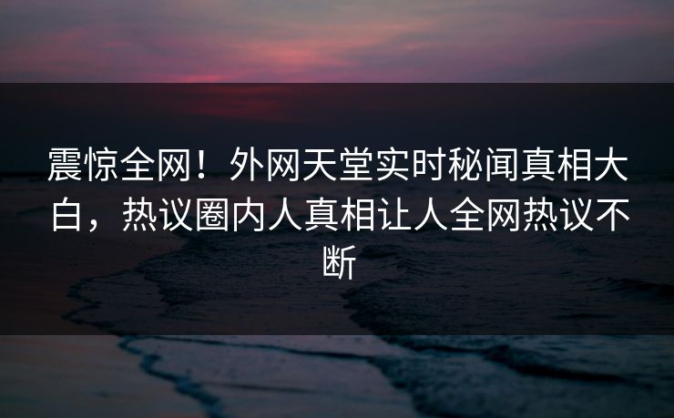 震惊全网！外网天堂实时秘闻真相大白，热议圈内人真相让人全网热议不断