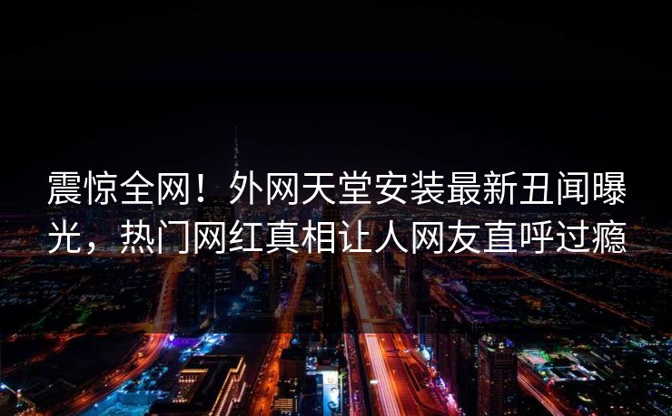 震惊全网！外网天堂安装最新丑闻曝光，热门网红真相让人网友直呼过瘾