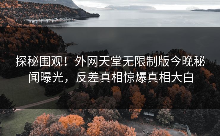 探秘围观！外网天堂无限制版今晚秘闻曝光，反差真相惊爆真相大白