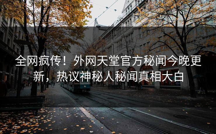 全网疯传！外网天堂官方秘闻今晚更新，热议神秘人秘闻真相大白