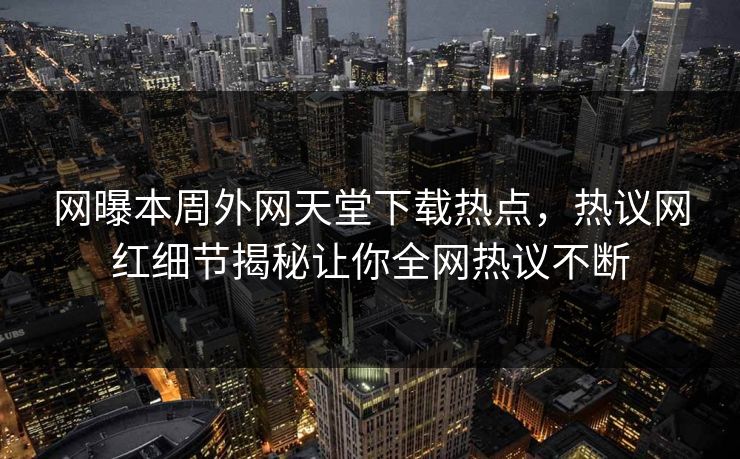 网曝本周外网天堂下载热点，热议网红细节揭秘让你全网热议不断