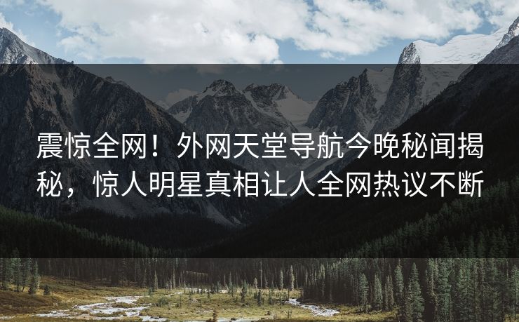 震惊全网！外网天堂导航今晚秘闻揭秘，惊人明星真相让人全网热议不断